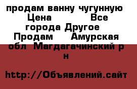  продам ванну чугунную › Цена ­ 7 000 - Все города Другое » Продам   . Амурская обл.,Магдагачинский р-н